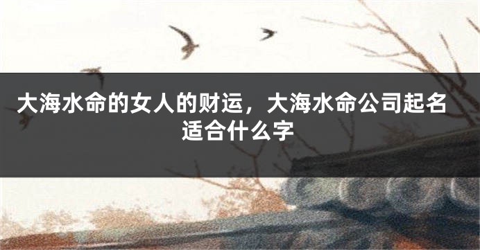 大海水命的女人的财运，大海水命公司起名适合什么字