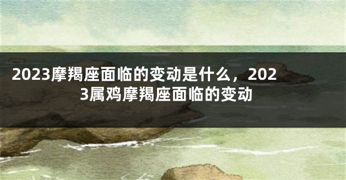 2023摩羯座面临的变动是什么，2023属鸡摩羯座面临的变动