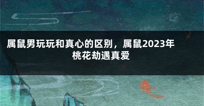 属鼠男玩玩和真心的区别，属鼠2023年桃花劫遇真爱