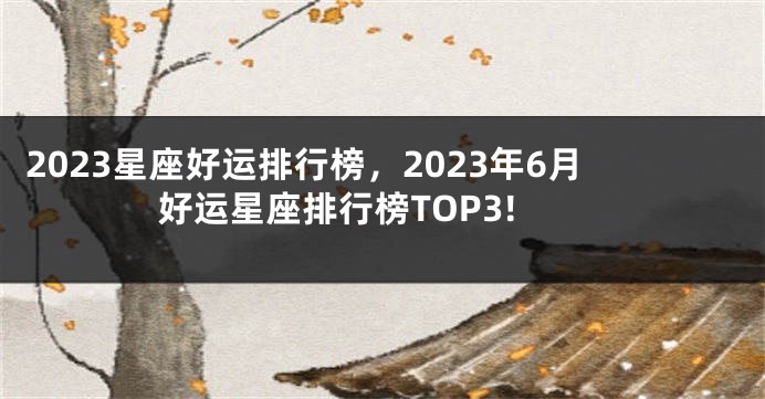 2023星座好运排行榜，2023年6月好运星座排行榜TOP3!