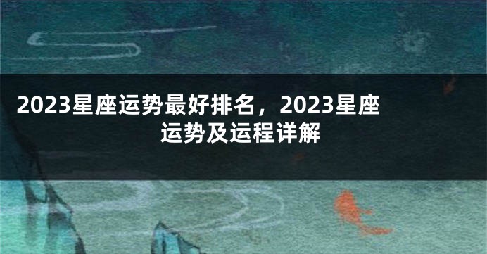 2023星座运势最好排名，2023星座运势及运程详解