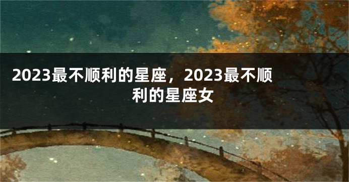 2023最不顺利的星座，2023最不顺利的星座女