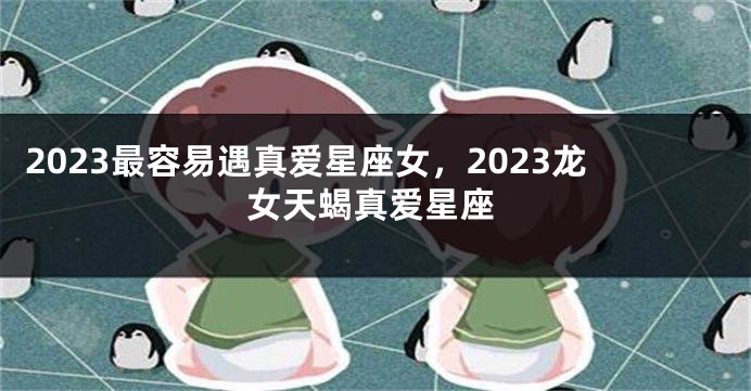 2023最容易遇真爱星座女，2023龙女天蝎真爱星座