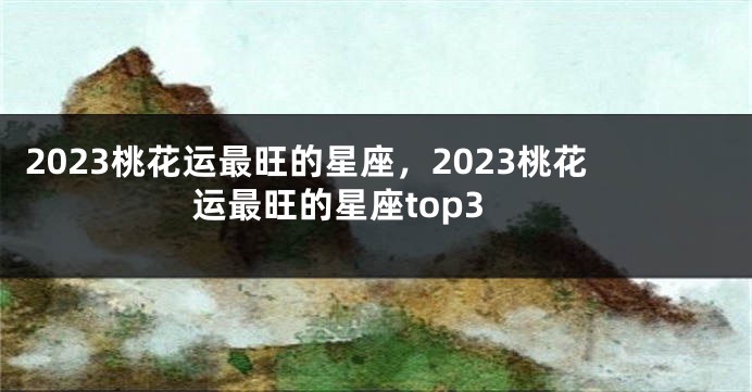 2023桃花运最旺的星座，2023桃花运最旺的星座top3