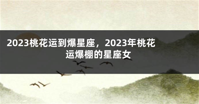 2023桃花运到爆星座，2023年桃花运爆棚的星座女