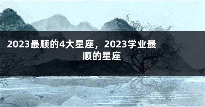 2023最顺的4大星座，2023学业最顺的星座