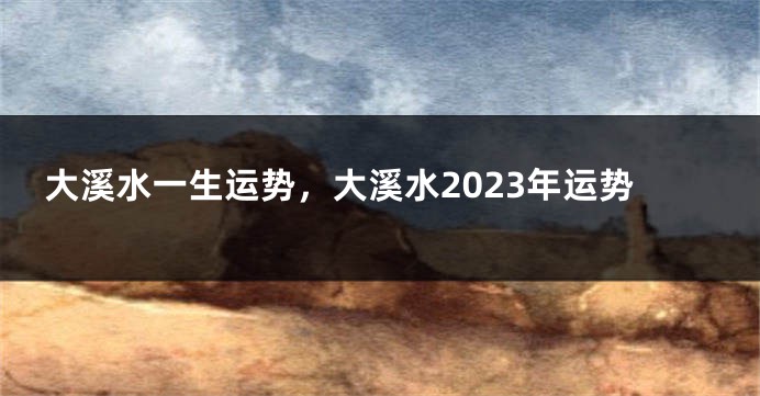 大溪水一生运势，大溪水2023年运势