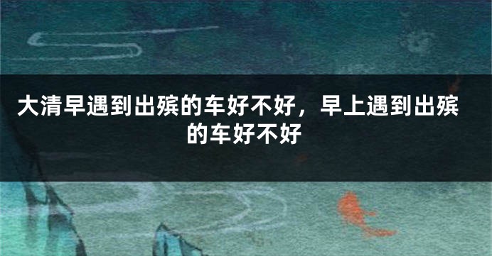 大清早遇到出殡的车好不好，早上遇到出殡的车好不好