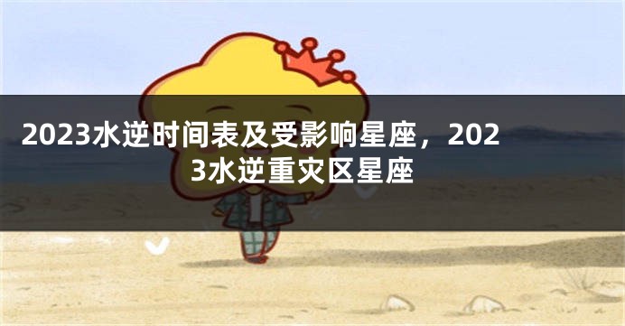 2023水逆时间表及受影响星座，2023水逆重灾区星座