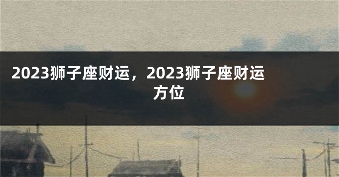 2023狮子座财运，2023狮子座财运方位