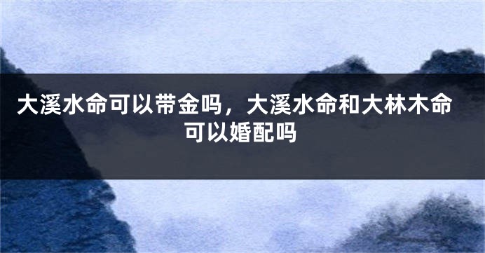 大溪水命可以带金吗，大溪水命和大林木命可以婚配吗