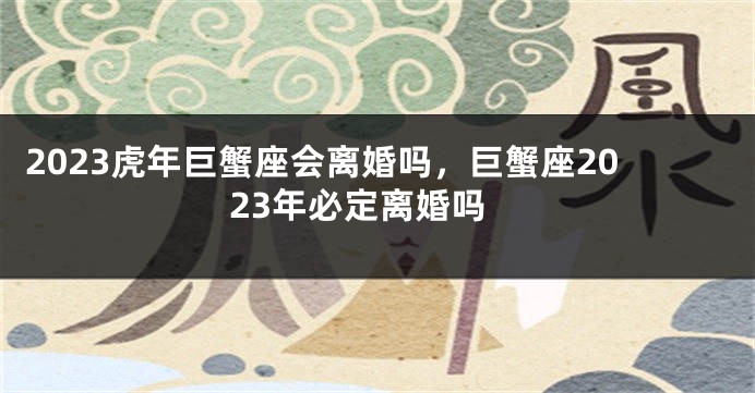 2023虎年巨蟹座会离婚吗，巨蟹座2023年必定离婚吗