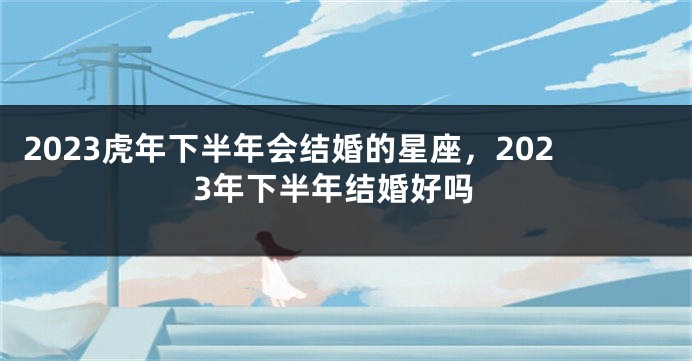 2023虎年下半年会结婚的星座，2023年下半年结婚好吗