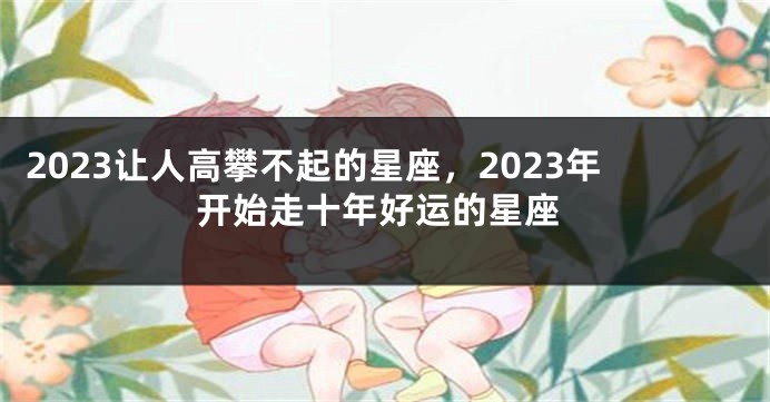 2023让人高攀不起的星座，2023年开始走十年好运的星座