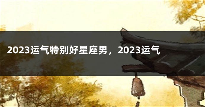 2023运气特别好星座男，2023运气