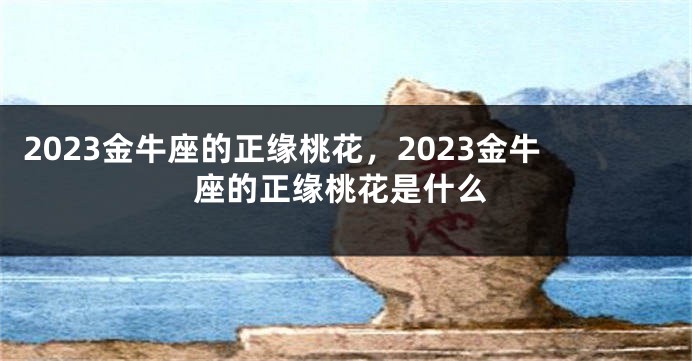 2023金牛座的正缘桃花，2023金牛座的正缘桃花是什么