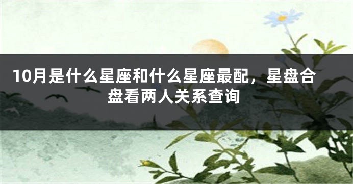 10月是什么星座和什么星座最配，星盘合盘看两人关系查询