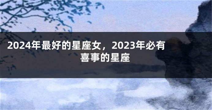 2024年最好的星座女，2023年必有喜事的星座