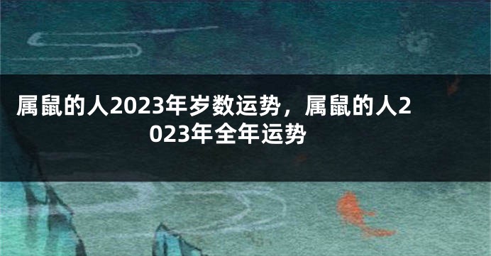 属鼠的人2023年岁数运势，属鼠的人2023年全年运势