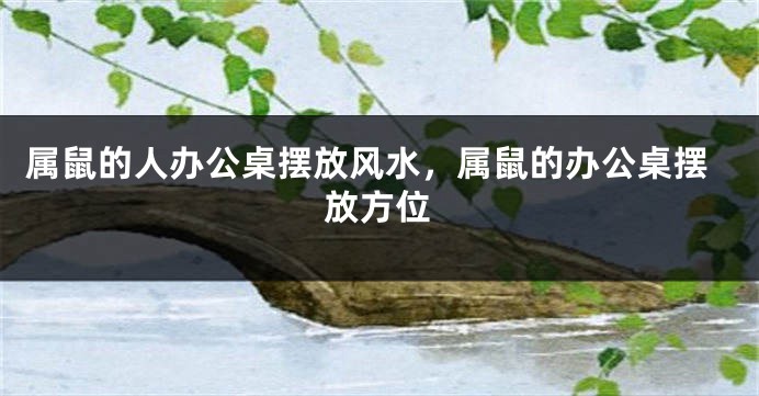 属鼠的人办公桌摆放风水，属鼠的办公桌摆放方位