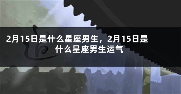 2月15日是什么星座男生，2月15日是什么星座男生运气