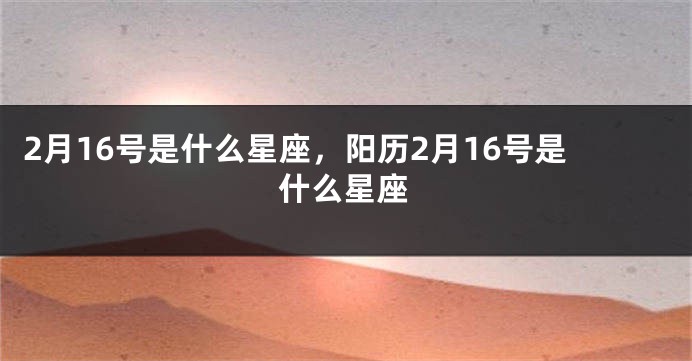 2月16号是什么星座，阳历2月16号是什么星座