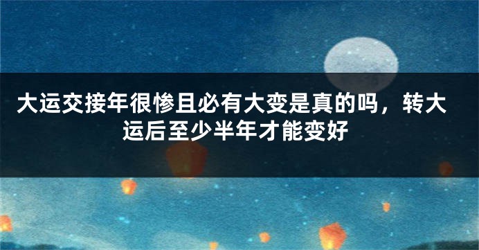 大运交接年很惨且必有大变是真的吗，转大运后至少半年才能变好