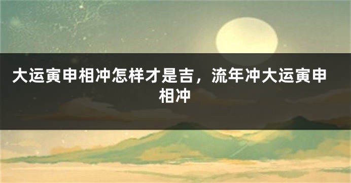 大运寅申相冲怎样才是吉，流年冲大运寅申相冲