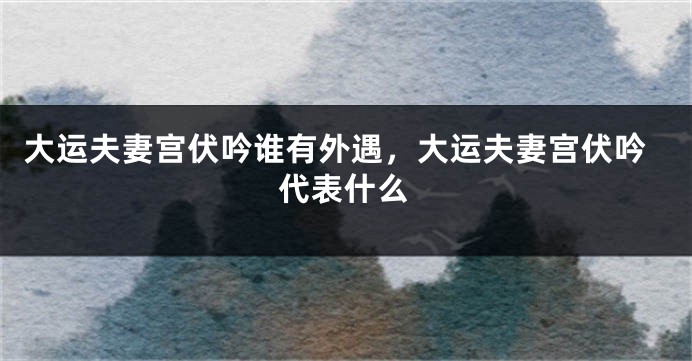 大运夫妻宫伏吟谁有外遇，大运夫妻宫伏吟代表什么