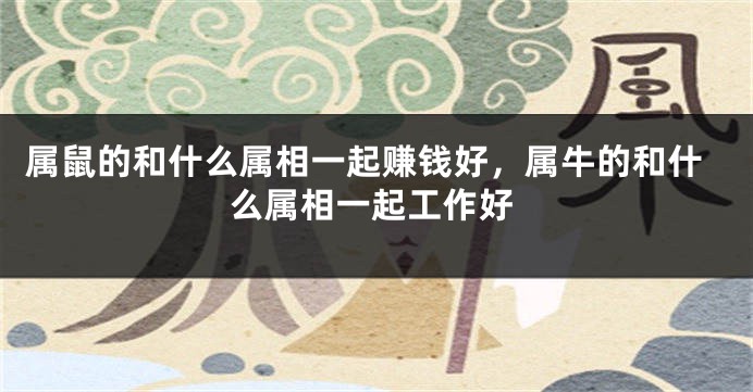 属鼠的和什么属相一起赚钱好，属牛的和什么属相一起工作好