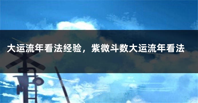 大运流年看法经验，紫微斗数大运流年看法