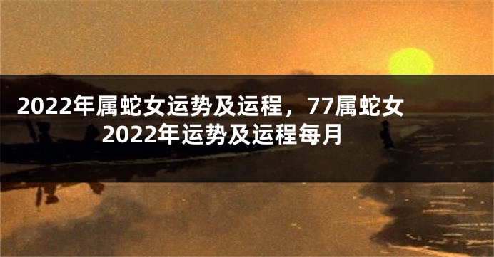 2022年属蛇女运势及运程，77属蛇女2022年运势及运程每月