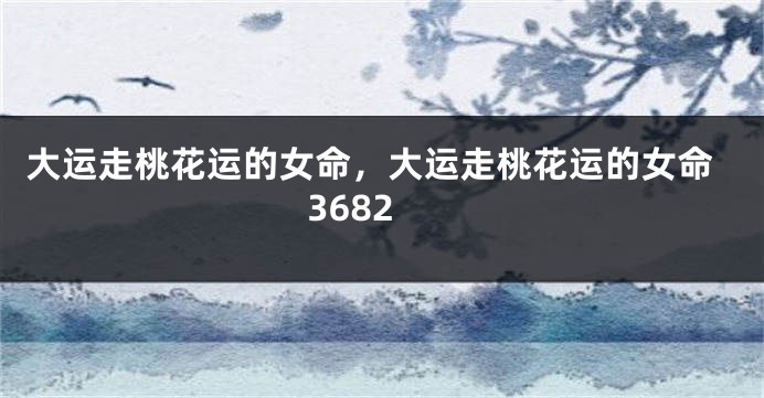 大运走桃花运的女命，大运走桃花运的女命3682