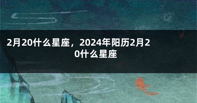 2月20什么星座，2024年阳历2月20什么星座