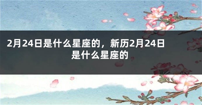 2月24日是什么星座的，新历2月24日是什么星座的