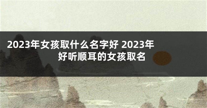 2023年女孩取什么名字好 2023年好听顺耳的女孩取名