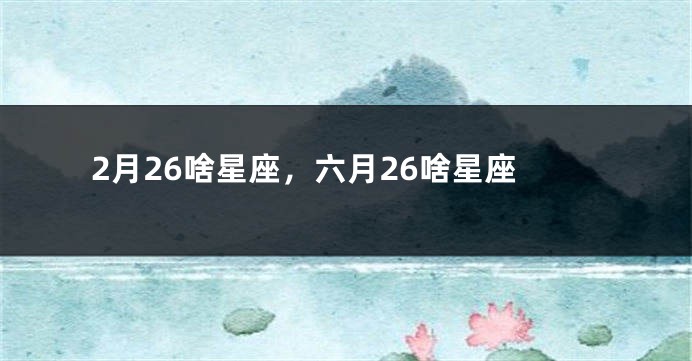 2月26啥星座，六月26啥星座