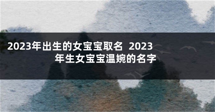 2023年出生的女宝宝取名  2023年生女宝宝温婉的名字