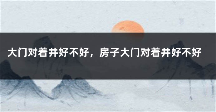 大门对着井好不好，房子大门对着井好不好