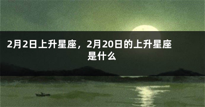 2月2日上升星座，2月20日的上升星座是什么