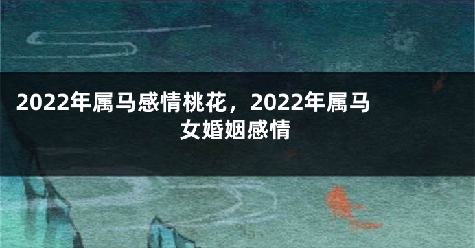 2022年属马感情桃花，2022年属马女婚姻感情