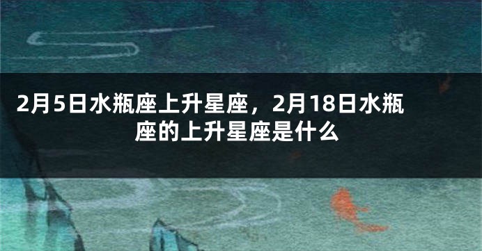 2月5日水瓶座上升星座，2月18日水瓶座的上升星座是什么