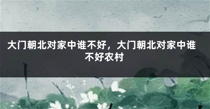 大门朝北对家中谁不好，大门朝北对家中谁不好农村