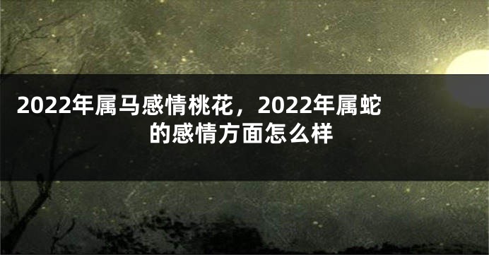 2022年属马感情桃花，2022年属蛇的感情方面怎么样