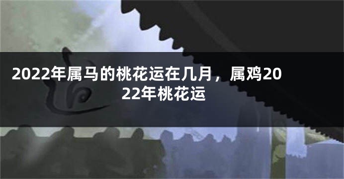 2022年属马的桃花运在几月，属鸡2022年桃花运