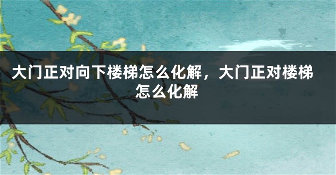 大门正对向下楼梯怎么化解，大门正对楼梯怎么化解