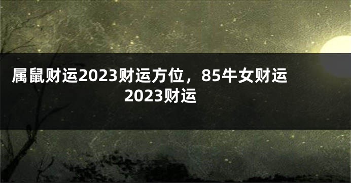 属鼠财运2023财运方位，85牛女财运2023财运