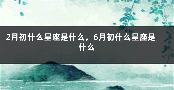 2月初什么星座是什么，6月初什么星座是什么