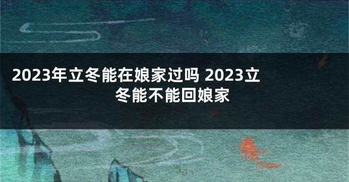 2023年立冬能在娘家过吗 2023立冬能不能回娘家