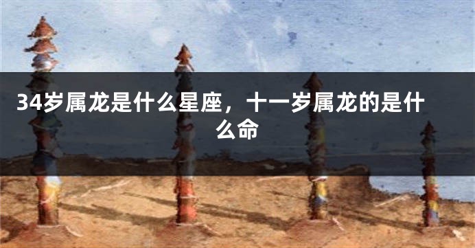 34岁属龙是什么星座，十一岁属龙的是什么命